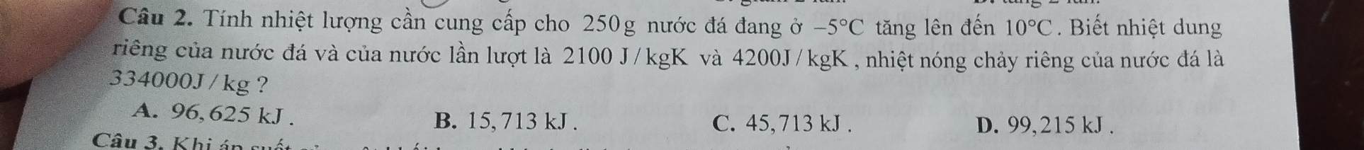 Tính nhiệt lượng cần cung cấp cho 250g nước đá đang ở -5°C tăng lên đến 10°C Biết nhiệt dung
riêng của nước đá và của nước lần lượt là 2100 J/kgK và 4200J/kgK , nhiệt nóng chảy riêng của nước đá là
334000J / kg ?
A. 96,625 kJ. B. 15, 713 kJ. C. 45,713 kJ. D. 99,215 kJ.
Câu 3. Khi án sự