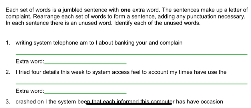 Each set of words is a jumbled sentence with one extra word. The sentences make up a letter of 
complaint. Rearrange each set of words to form a sentence, adding any punctuation necessary. 
In each sentence there is an unused word. Identify each of the unused words. 
1. writing system telephone am to I about banking your and complain 
_ 
Extra word:_ 
2. I tried four details this week to system access feel to account my times have use the 
_ 
Extra word:_ 
3. crashed on I the system been that each informed this computer has have occasion