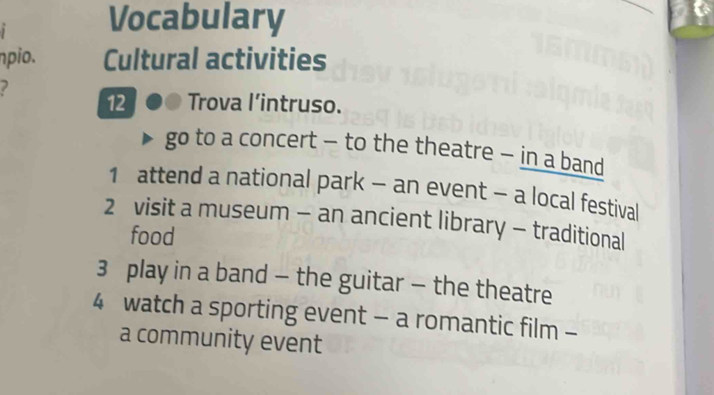 Vocabulary 
npio. Cultural activities 
12 Trova l’intruso. 
go to a concert - to the theatre - in a band 
1 attend a national park - an event - a local festival 
2 visit a museum - an ancient library - traditional 
food 
3 play in a band - the guitar - the theatre 
4 watch a sporting event - a romantic film - 
a community event