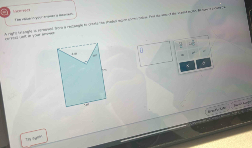 a Incorrect 
The value in your answer is incorrect. 
A right triangle is removed from a rectangle to create the shaded region shown below. Find the area of the shaded region. Be sure to include the 
correct unit in your answer.
 □ /□   □  □ /□  
m^3
m^2
m
5
× 
Save For Later Submit Assignr 
1025 McGraw Hill LLC. All Rights Reserved Terms of Use 1 Pi 
Try again