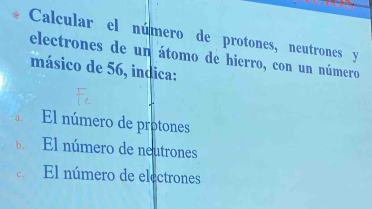 Calcular el número de protones, neutrones y
electrones de un átomo de hierro, con un número
másico de 56, indica:
a. El número de protones
b. El número de neutrones
C. El número de electrones