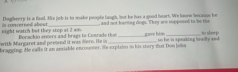 Dogberry is a fool. His job is to make people laugh, but he has a good heart. We know because he 
is concerned about _, and not hurting dogs. They are supposed to be the 
night watch but they stop at 2 am. 
Borachio enters and brags to Conrade that _gave him_ to sleep 
with Margaret and pretend it was Hero. He is _so he is speaking loudly and 
bragging. He calls it an amiable encounter. He explains in his story that Don John