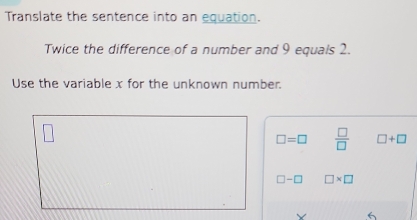 Translate the sentence into an equation. 
Twice the difference of a number and 9 equals 2. 
Use the variable x for the unknown number.
□ =□  □ /□   □ +□
□ -□ □ * □