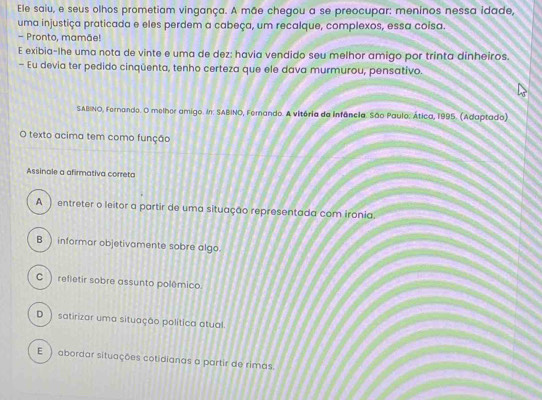 Ele saiu, e seus olhos prometiam vingança. A mãe chegou a se preocupar: meninos nessa idade,
uma injustiça praticada e eles perdem a cabeça, um recalque, complexos, essa coisa.
- Pronto, mamãe!
E exibia-lhe uma nota de vinte e uma de dez: havia vendido seu melhor amigo por trinta dinheiros.
- Eu devia ter pedido cinqüenta, tenho certeza que ele dava murmurou, pensativo.
SABINO, Fernando. O melhor amigo. In: SABINO, Fernando. A vitória da Infência. São Paulo: Ática, 1995. (Adaptado)
O texto acima tem como função
Assinale a afirmativa correta
A ) entreter o leitor a partir de uma situação representada com ironia.
B ) informar objetivamente sobre algo.
C ) refletir sobre assunto polêmico.
D ) satirizar uma situação política atual.
E ) abordar situações cotidianas a partir de rimas.