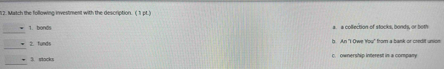 Match the following investment with the description. ( 1 pt.)
_
1. bonds a. a collection of stocks, bonds, or both
_
2. funds b. An "I Owe You" from a bank or credit union
_
3. stocks c. ownership interest in a company