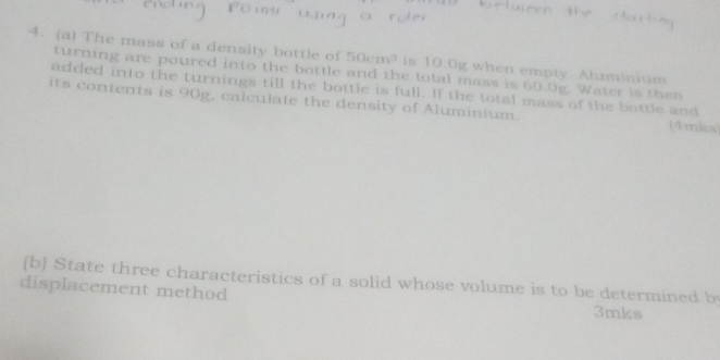 The mass of a density bottle of 50cm^3 is 10.0g when empty. Aluminium 
turning are poured into the bottle and the total mass is 60.0g. Water is then 
added into the turnings till the bottle is full. If the total mass of the bottle and 
its contents is 90g, calculate the density of Aluminium. (4mks 
(b) State three characteristics of a solid whose volume is to be determined by 
displacement method
3mks