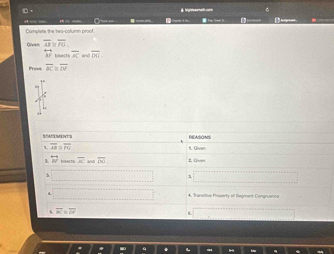 □、 ● bigideasmath.com 
M (12) · 4abe hs youd . Henars 6O__ P Chapter 4 Hu.. [] Prey Towos D. D Dashbnard Assignment... 12013 
Complete the two-column proof. 
Given overline AB≌ overline FG,
overleftrightarrow BF bisects overline AC and overline DG. 
Prove overline BC≌ overline DF
D 
c 
a 
STATEMENTS REASONS 
1. overline AB≌ overline FG 1. Given 
2. overleftrightarrow BF bisects overline AC and overline DG. 2. Given 
3. 
3. 
4. 4. Transitive Property of Segment Congruence 
5. overline BC≌ overline DF
5. 
80 
esc