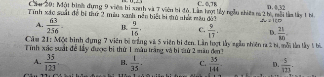 0, 23 C. 0,78 D. 0, 32
Cầu 20: Một bình đựng 9 viên bi xanh và 7 viên bi đỏ. Lần lượt lấy ngẫu nhiên ra 2 bi, mỗi lần lấy 1 bi.
Tính xác suất đề bi thứ 2 màu xanh nếu biết bi thứ nhất màu đỏ?
A.  63/256 .
B.  9/16 .  9/17 . D.  21/80 . 
C.
Câu 21: Một bình đựng 7 viên bi trắng và 5 viên bi đen. Lần lượt lấy ngẫu nhiên ra 2 bi, mỗi lần lấy 1 bi.
Tính xác suất đề lấy được bi thứ 1 màu trắng và bi thứ 2 màu đen?
B.
A.  35/123 .  1/35 .  35/144 . D.  5/123 . 
C.