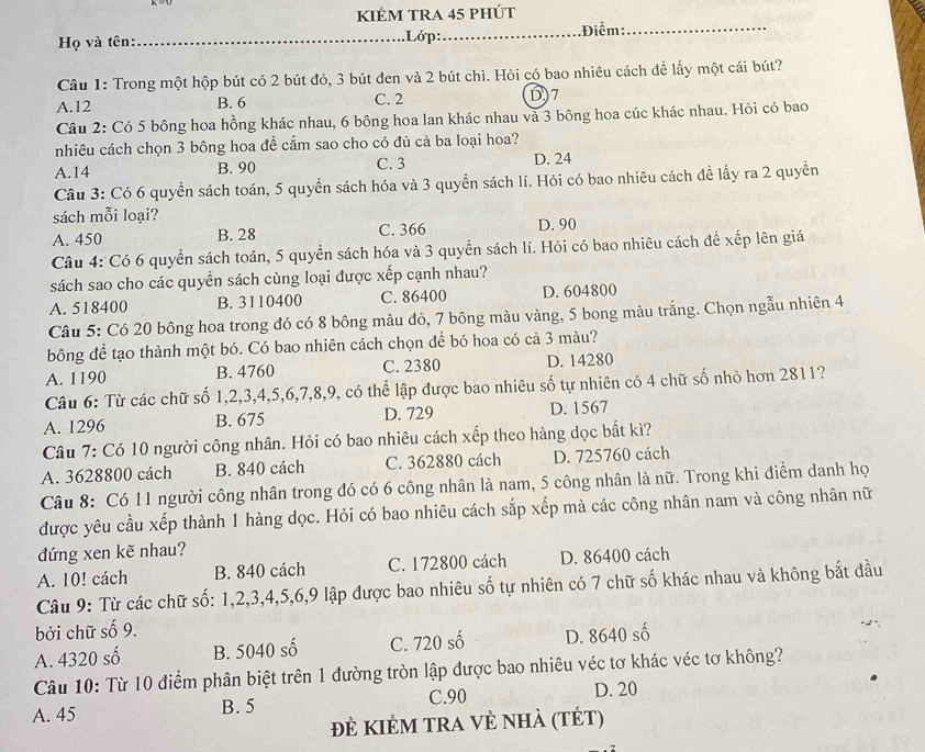 kIÊM tRA 45 phÚt
Họ và tên: _Lớp:_
.Điểm:_
Câu 1: Trong một hộp bút có 2 bút đỏ, 3 bút đen và 2 bút chì. Hỏi có bao nhiêu cách đề lấy một cái bút?
A.12 B. 6 C. 2 D)7
Câu 2: Có 5 bông hoa hồng khác nhau, 6 bông hoa lan khác nhau và 3 bông hoa cúc khác nhau. Hỏi có bao
nhiêu cách chọn 3 bông hoa để cắm sao cho có đủ cả ba loại hoa?
A.14 B. 90 C. 3 D. 24
Câu 3: Có 6 quyền sách toán, 5 quyền sách hóa và 3 quyển sách lí. Hỏi có bao nhiêu cách đề lấy ra 2 quyền
sách mỗi loại?
A. 450 B. 28 C. 366 D. 90
Câu 4: Có 6 quyền sách toán, 5 quyền sách hóa và 3 quyền sách lí. Hỏi có bao nhiêu cách đề xếp lên giá
sách sao cho các quyển sách cùng loại được xếp cạnh nhau?
A. 518400 B. 3110400 C. 86400 D. 604800
Câu 5: Có 20 bông hoa trong đó có 8 bông màu đỏ, 7 bông màu vàng, 5 bong màu trắng. Chọn ngẫu nhiên 4
bông để tạo thành một bó. Có bao nhiên cách chọn để bó hoa có cả 3 màu?
A. 1190 B. 4760 C. 2380 D. 14280
Câu 6: Từ các chữ số 1,2,3,4,5,6,7,8,9, có thể lập được bao nhiêu số tự nhiên có 4 chữ số nhỏ hơn 2811?
A. 1296 B. 675 D. 729 D. 1567
Câu 7: Có 10 người công nhân. Hỏi có bao nhiêu cách xếp theo hàng dọc bất kì?
A. 3628800 cách B. 840 cách C. 362880 cách D. 725760 cách
Câu 8: Có 11 người công nhân trong đó có 6 công nhân là nam, 5 công nhân là nữ. Trong khi điểm danh họ
được yêu cầu xếp thành 1 hàng dọc. Hỏi có bao nhiêu cách sắp xếp mà các công nhân nam và công nhân nữ
đứng xen kẽ nhau?
A. 10! cách B. 840 cách C. 172800 cách D. 86400 cách
Câu 9: Từ các chữ số: 1,2,3,4,5,6,9 lập được bao nhiêu số tự nhiên có 7 chữ số khác nhau và không bắt đầu
bởi chữ số 9.
A. 4320 số B. 5040 số C. 720 số D. 8640 số
Câu 10: Từ 10 điểm phân biệt trên 1 đường tròn lập được bao nhiêu véc tơ khác véc tơ không?
C.90 D. 20
A. 45 B. 5
đẻ KIẻM trA vẻ nhà (tÉt)