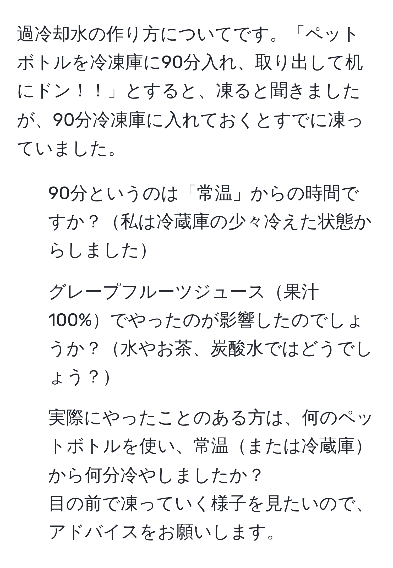 過冷却水の作り方についてです。「ペットボトルを冷凍庫に90分入れ、取り出して机にドン！！」とすると、凍ると聞きましたが、90分冷凍庫に入れておくとすでに凍っていました。  
1. 90分というのは「常温」からの時間ですか？私は冷蔵庫の少々冷えた状態からしました  
2. グレープフルーツジュース果汁100%でやったのが影響したのでしょうか？水やお茶、炭酸水ではどうでしょう？  
3. 実際にやったことのある方は、何のペットボトルを使い、常温または冷蔵庫から何分冷やしましたか？  
目の前で凍っていく様子を見たいので、アドバイスをお願いします。