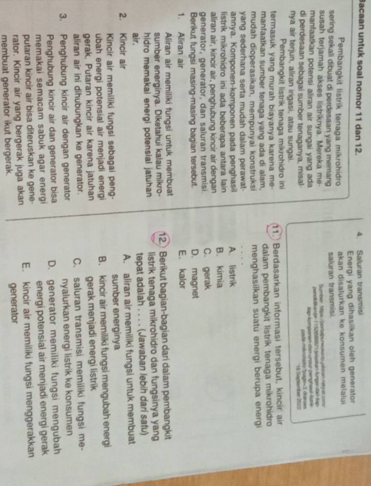 Bacaan untuk soal nomor 11 dan 12. 4. Saluran transmisi
Energi yang dihasiikan oleh generator
Pembangkit listrik tenaga mikrohidro akan disalurkan ke konsumen melalui
sering sekali dibuat di perdesaan yang memang saluran transmisi.
susah terjamah akses listriknya. Mereka me- Bumber: htps /portalpurwokato pikiran-rakyat.com/
manfaatkan potensi aliran air sungai yang ada pondidikan/pr-1152606821/jelaskan-lungs-dan-tap
tap-komponen-dan-unsur-penghzail Tstrik
di perdesaan sebagai sumber tenaganya, misal- pada-mávohdro 7page=3, diaxses
16 Sectambor 2022
nya air terjun, aliran irigasi, atau sungai.
Pembangkit listrik tenaga mikrohidro ini
termasuk yang murah biayanya karena me- 11. Berdasarkan informasi tersebut, kincir air
manfaatkan sumber tenaga yang ada di alam, dalam pembangkit listrik tenaga mikrohidro
mudah dioperasikan, mempunyai konstruksi menghasilkan suatu energi berupa energi
yang sederhana serta mudah dalam perawat-
annya. Komponen-komponen pada penghasil A. listrik
listrik mikrohidro ini ada beberapa antara lain B. kimia
aliran air, kincir air, penghubung kincir air dengan
generator, generator, dan saluran transmisi. C. gerak
Berikut fungsi masing-masing bagian tersebut. D. magnet
1. Aliran air E. kalor
Aliran air memiliki fungsi untuk membuat
sumber energinya. Diketahui kalau mikro- 12. Berikut bagian-bagian dari dalam pembangkit
hidro memakai energi potensial jatuhan listrik tenaga mikrohidro dan fungsinya yang
air. tepat adalah . . . . (Jawaban lebih dari satu)
2. Kincir air A. aliran air memiliki fungsi untuk membuat
Kincir air memiliki fungsi sebagai peng- sumber energinya
ubah energi potensial air menjadi energi B. kincir air memiliki fungsi mengubah energi
gerak. Putaran kincir air karena jatuhan gerak menjadi energi listrik
aliran air ini dihubungkan ke generator. C. saluran transmisi memiliki fungsi me-
3. Penghubung kincir air dengan generator
nyalurkan energi listrik ke konsumen
Penghubung kincir air dan generator bisa
D. generator memiliki fungsi mengubah
memakai semacam sabuk agar energi
putaran kincir air bisa diteruskan ke gene- energi potensial air menjadi energi gerak
rator. Kincir air yang bergerak juga akan E. kincir air memiliki fungsi menggerakkan
membuat generator ikut bergerak. generator