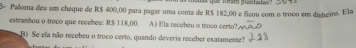 das que foram plantadas? 
6- Paloma deu um cheque de R$ 400,00 para pagar uma conta de R$ 182,00 e ficou com o troco em dinheiro. Ela 
estranhou o troco que recebeu: R$ 118,00. A) Ela recebeu o troco certo? 
B) Se ela não recebeu o troco certo, quando deveria receber exatamente?