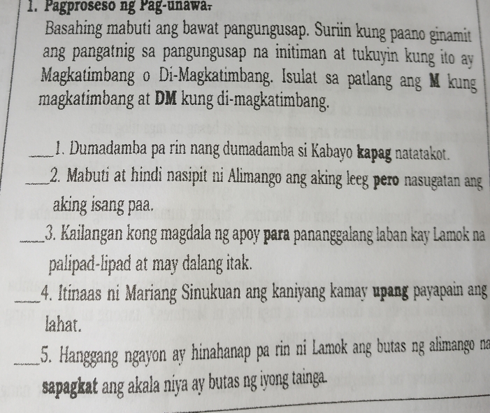 Pagproseso ng Pag-unawa. 
Basahing mabuti ang bawat pangungusap. Suriin kung paano ginamit 
ang pangatnig sa pangungusap na initiman at tukuyin kung ito ay 
Magkatimbang o Di-Magkatimbang. Isulat sa patlang ang M kung 
magkatimbang at DM kung di-magkatimbang. 
_1. Dumadamba pa rin nang dumadamba si Kabayo kapag natatakot. 
_2. Mabuti at hindi nasipit ni Alimango ang aking leeg pero nasugatan ang 
aking isang paa. 
_13. Kailangan kong magdala ng apoy para pananggalang laban kay Lamok na 
palipad-lipad at may dalang itak. 
_4. Itinaas ni Mariang Sinukuan ang kaniyang kamay upang payapain ang 
lahat. 
_5. Hanggang ngayon ay hinahanap pa rin ni Lamok ang butas ng alimango na 
sapagkat ang akala niya ay butas ng iyong tainga.