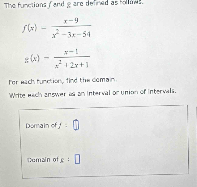 The functions ∫ and g are defined as follows.
f(x)= (x-9)/x^2-3x-54 
g(x)= (x-1)/x^2+2x+1 
For each function, find the domain. 
Write each answer as an interval or union of intervals. 
Domain of f : □ 
Domain of g:□