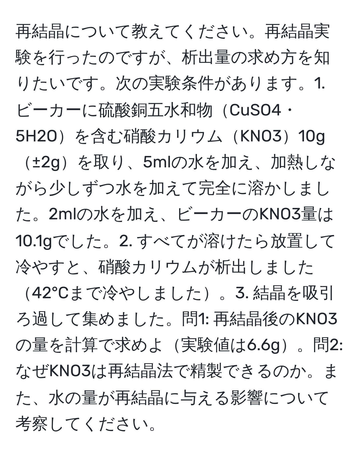 再結晶について教えてください。再結晶実験を行ったのですが、析出量の求め方を知りたいです。次の実験条件があります。1. ビーカーに硫酸銅五水和物CuSO4・5H2Oを含む硝酸カリウムKNO310g±2gを取り、5mlの水を加え、加熱しながら少しずつ水を加えて完全に溶かしました。2mlの水を加え、ビーカーのKNO3量は10.1gでした。2. すべてが溶けたら放置して冷やすと、硝酸カリウムが析出しました42°Cまで冷やしました。3. 結晶を吸引ろ過して集めました。問1: 再結晶後のKNO3の量を計算で求めよ実験値は6.6g。問2: なぜKNO3は再結晶法で精製できるのか。また、水の量が再結晶に与える影響について考察してください。