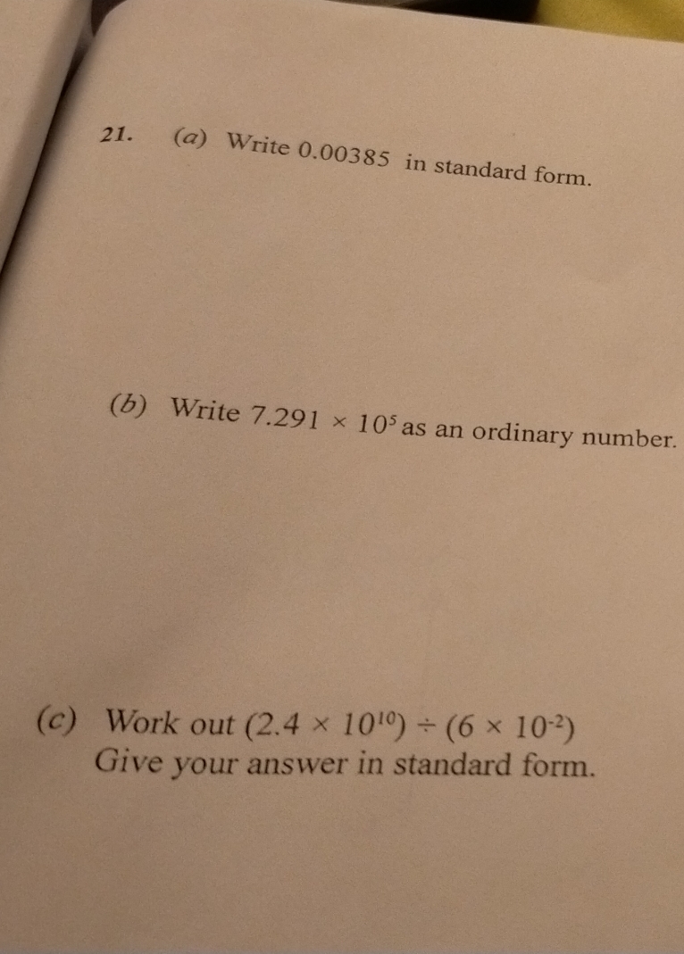 Write 0.00385 in standard form. 
(b) Write 7.291* 10^5 as an ordinary number. 
(c) Work out (2.4* 10^(10))/ (6* 10^(-2))
Give your answer in standard form.