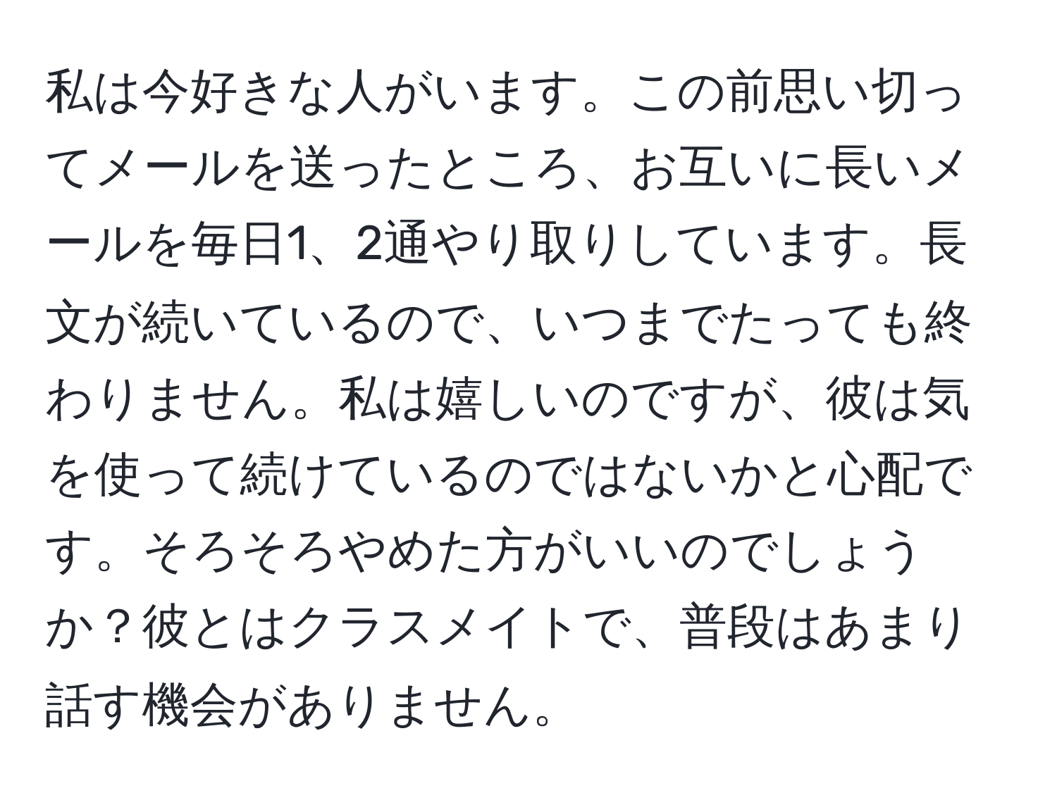 私は今好きな人がいます。この前思い切ってメールを送ったところ、お互いに長いメールを毎日1、2通やり取りしています。長文が続いているので、いつまでたっても終わりません。私は嬉しいのですが、彼は気を使って続けているのではないかと心配です。そろそろやめた方がいいのでしょうか？彼とはクラスメイトで、普段はあまり話す機会がありません。