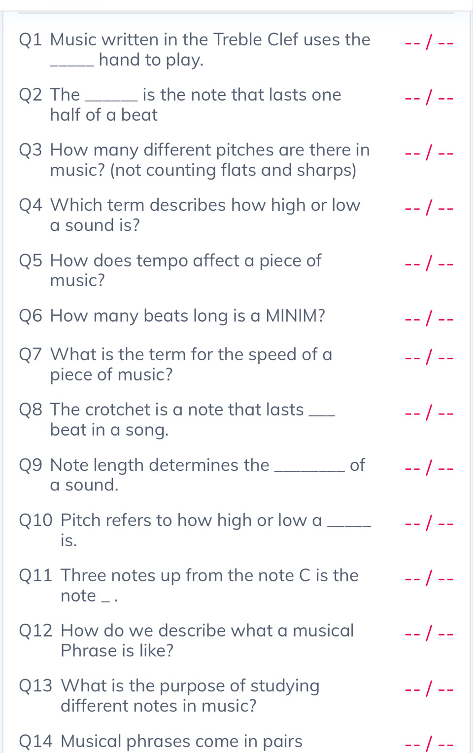 Music written in the Treble Clef uses the 
_hand to play. 
Q2 The _is the note that lasts one 
 
half of a beat 
Q3 How many different pitches are there in / 
music? (not counting flats and sharps) 
Q4 Which term describes how high or low -- 1 
a sound is? 
Q5 How does tempo affect a piece of 
- 
music? 
Q6 How many beats long is a MINIM?  
Q7 What is the term for the speed of a 
--_ 
piece of music? 
Q8 The crotchet is a note that lasts _-- 1_ 
beat in a song. 
Q9 Note length determines the _of _- /_ 
a sound. 
Q10 Pitch refers to how high or low a _- - /_ 
is. 
Q11 Three notes up from the note C is the 
_ 
_ 
note _. 
Q12 How do we describe what a musical 
_ 
_ 
Phrase is like? 
Q13 What is the purpose of studying _/_ 
different notes in music? 
Q14 Musical phrases come in pairs -- / -