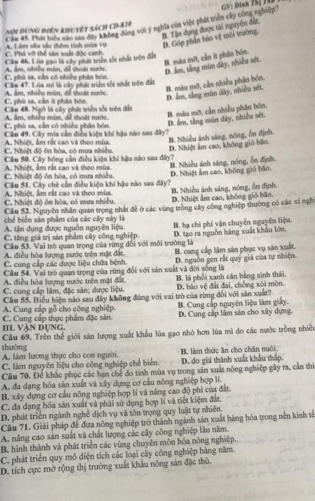 Cău 45. Phát biểu não sau đây không đùng với ý nghĩa của việc phát triển cây công nghiệp? GV: Đinh Thị Thư
nội đung điên khuyệt sách CD-K10
B. Tận dụng được tài nguyên đất.
A. Làm sâu sắc thêm tính mùa vụ.
D. Góp phần bảo vệ môi trường.
C. Phá vỡ thể sản xuất độc canh.
B. màu mỡ, cần ít phân bón.
Câu 46. Lúa gạo là cây phát triển tốt nhất trên đất
A âm, nhiều mùn, dễ thoát nước.
D. âm, tầng mùn đây, nhiều sét.
C. phù sa, cần có nhiều phân bón.
B. màu mỡ, cần nhiều phân bón.
Câu 47. Lúa mì là cây phát triển tốt nhất trên đất
A. ẩm, nhiều mùn, đễ thoát nước.
C. phù sa, cần ít phần bón.
D. ẩm, tầng mùn dày, nhiều sét.
Câu 48. Ngô là cây phát triển tốt trên đất
A. âm, nhiều mùn, đễ thoát nước.
B. màu mỡ, cần nhiều phân bón.
C. phù sa, cần có nhiều phân bón.
D. ẩm, tầng mùn dày, nhiều sét.
Câu 49. Cây mía cần điều kiện khí hậu nào sau đây?
A. Nhiệt, ẩm rất cao và theo mùa.
B. Nhiều ánh sáng, nóng, ổn định.
C. Nhiệt đô ôn hòa, có mưa nhiều
D. Nhiệt ẩm cao, không gió bão.
Câu 50. Cây bông cần điều kiện khí hậu nào sau dây?
A. Nhiệt, ẩm rất cao và theo mùa.
B. Nhiều ánh sáng, nóng, ổn định.
C. Nhiệt độ ôn hòa, có mưa nhiều. D. Nhiệt ẩm cao, không gió bão.
Câu 51. Cây chè cần điều kiện khí hậu nào sau đây?
A. Nhiệt, ẩm rất cao và theo mùa. B. Nhiều ánh sáng, nóng, ổn định.
C. Nhiệt độ ôn hòa, có mưa nhiều. D. Nhiệt ẩm cao, không giỏ bão.
Câu 52, Nguyên nhân quan trọng nhất để ở các vùng trồng cây công nghiệp thường có các xí ngh
chế biến sản phẩm của các cây này là
A. tận dụng được nguồn nguyên liệu. B. hạ chi phí vận chuyển nguyên liệu.
C. tăng giá trị sản phẩm cây công nghiệp. D. tạo ra nguồn hàng xuất khẩu lớn.
Câu 53. Vai trò quan trọng của rừng đối với môi trường là
A. điều hòa lượng nước trên mặt đất. B. cung cấp lâm sản phục vụ sản xuất.
C. cung cấp các được liệu chữa bệnh. D. nguồn gen rất quý giá của tự nhiện.
Câu 54. Vai trò quan trọng của rừng đối với sản xuất và đời sống là
A. điều hòa lượng nước trên mặt đất. B. lá phổi xanh cân bằng sinh thái.
C. cung cấp lâm, đặc sản; dược liệu. D. bảo vệ đất đai, chống xói mòn.
Câu 55, Biểu hiện nào sau dây không đúng với vai trò của rừng đối với sản xuất?
A. Cung cấp gỗ cho công nghiệp. B. Cung cấp nguyên liệu làm giấy.
C. Cung cấp thực phẩm đặc sản. D. Cung cấp lâm sản cho xây dựng.
III. VậN Dụng.
Câu 69. Trên thế giới sản lượng xuất khẩu lúa gạo nhỏ hơn lúa mì do các nước trồng nhiều
thường
A. làm lương thực cho con người. B. làm thức ăn cho chăn nuôi.
C. làm nguyên liệu cho công nghiệp chế biến. D. do giá thành xuất khẩu thấp.
Câu 70. Để khắc phục các hạn chế do tính mùa vụ trong sản xuất nông nghiệp gây ra, cần thi
A. đa dạng hóa sản xuất và xây dựng cơ cấu nông nghiệp hợp lí.
B. xây dựng cơ cấu nông nghiệp hợp lí và nâng cao độ phì của đất.
C. đa dạng hóa sản xuất và phải sử dụng hợp lí và tiết kiệm đất.
D. phát triển ngành nghề dịch vụ và tôn trọng quy luật tự nhiên.
Câu 71. Giải pháp đề đưa nông nghiệp trở thành ngành sản xuất hàng hóa trong nền kinh tế
A. nâng cao sản suất và chất lượng các cây công nghiệp lâu năm.
B. hình thành và phát triển các vùng chuyên môn hóa nông nghiệp.
C. phát triển quy mô diện tích các loại cây công nghiệp hàng năm.
D. tích cực mở rộng thị trường xuất khẩu nông sản đặc thù.