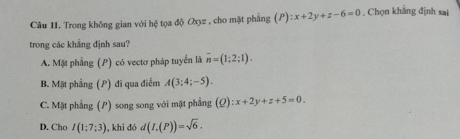 Trong không gian với hệ tọa độ Oxyz , cho mặt phẳng (P): x+2y+z-6=0. Chọn khẳng định sai
trong các khẳng định sau?
A. Mặt phẳng (P) có vectơ pháp tuyến là vector n=(1;2;1).
B. Mặt phẳng (P) đi qua điểm A(3;4;-5).
C. Mặt phẳng (P) song song với mặt phẳng (Q): x+2y+z+5=0.
D. Cho I(1;7;3) , khi đó d(I,(P))=sqrt(6).