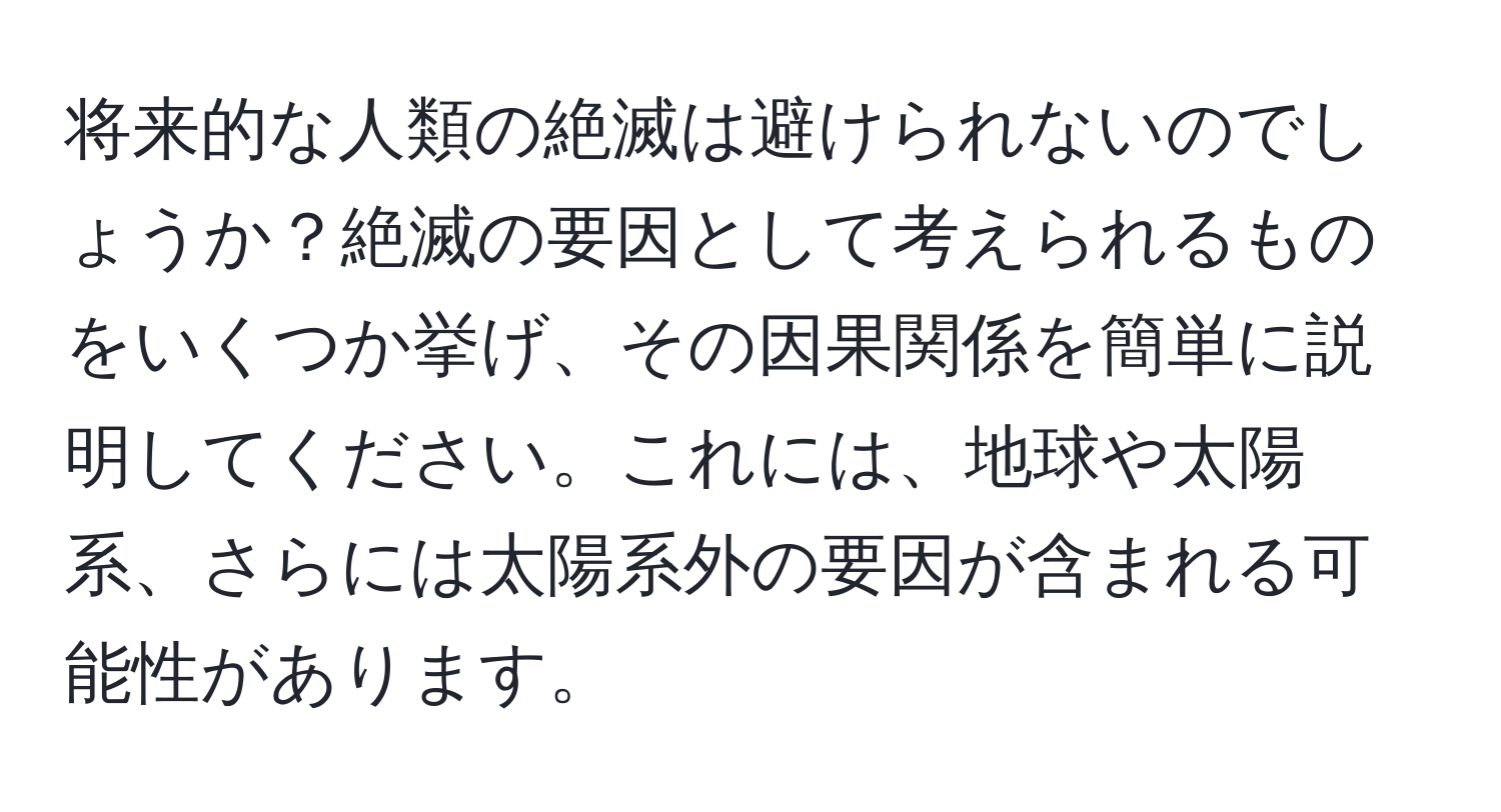 将来的な人類の絶滅は避けられないのでしょうか？絶滅の要因として考えられるものをいくつか挙げ、その因果関係を簡単に説明してください。これには、地球や太陽系、さらには太陽系外の要因が含まれる可能性があります。