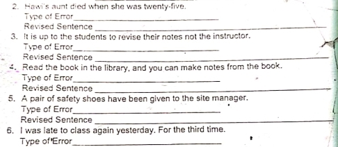 Hawi's aunt died when she was twenty-five 
Type of Error_ 
Revised Sentence_ 
3. It is up to the students to revise their notes not the instructor. 
Type of Error_ 
Revised Sentence_ 
4. Read the book in the library, and you can make notes from the book. 
Type of Error_ 
Revised Sentence_ 
5. A pair of safety shoes have been given to the site manager. 
Type of Error_ 
Revised Sentence_ 
6. I was late to class again yesterday. For the third time. 
Type of 'Error_