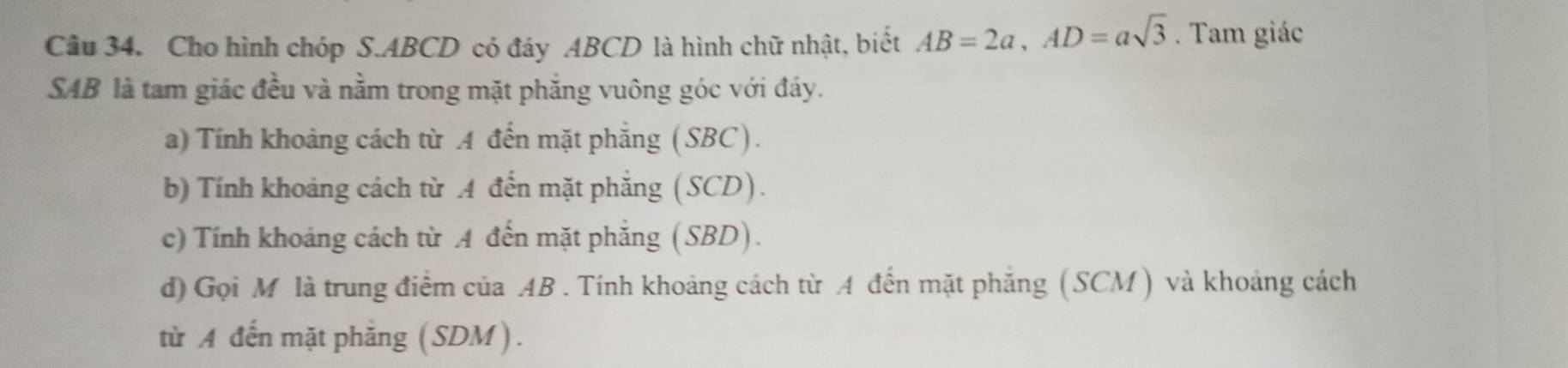 Cho hình chóp S. ABCD có đáy ABCD là hình chữ nhật, biết AB=2a, AD=asqrt(3). Tam giác 
SAB là tam giác đều và nằm trong mặt phắng vuông góc với đáy. 
a) Tính khoảng cách từ A đến mặt phẳng (SBC). 
b) Tính khoảng cách từ A đến mặt phẳng (SCD). 
c) Tính khoảng cách từ A đến mặt phăng (SBD). 
d) Gọi M là trung điểm của AB. Tính khoảng cách từ A đến mặt phẳng (SCM ) và khoảng cách 
từ A đến mặt phăng (SDM).