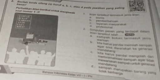 benar
A. Berilah tanda silang (x) huruf a, b, c, atau d pada jawaban yang paling
soal Perhatikan iklan berikut untnjawab 1. Iklan tersebut termasuk jenis iklan
a bisnis
b. pembentahuan c. layaran masyarakat
d. profesional
2. Simpulan pesan yang terdapat dalam
iklan tersebut ialah .. 4
a. sampah bukan termasuk jenis
wansan
b. kita harus pandai memilah sampah
agar bisa diwariskan ke generasi
mendatang
c. kita harus pandai mengolah dan
meminimalisasi sampah agar tidak 
mewariskan sampah untuk generasi
mendatang
d. sampah merupakan barang yang
tidak berharga
Bahașa Indonesia Kelas VIII - 1 / PN