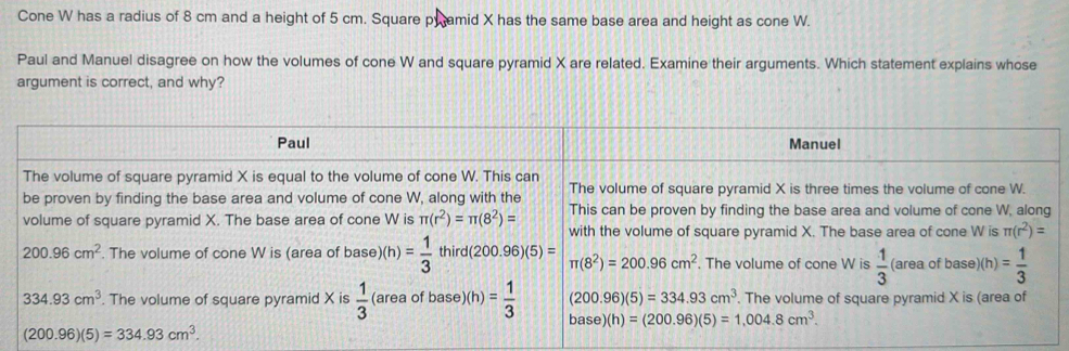 Cone W has a radius of 8 cm and a height of 5 cm. Square pwamid X has the same base area and height as cone W.
Paul and Manuel disagree on how the volumes of cone W and square pyramid X are related. Examine their arguments. Which statement explains whose
argument is correct, and why?
(200.96)(5)=334.93cm^3.