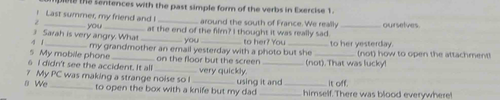 plete the sentences with the past simple form of the verbs in Exercise 1. 
I Last summer, my friend and I around the south of France. We really ourselves. 
z _you _at the end of the film? I thought it was really sad._ 
3 Sarah is very angry. What _you to her? You to her yesterday. 
4 1_ my grandmother an email yesterday with a photo but she (not) how to open the attachment! 
s My mobile phone _on the floor but the screen (not). That was lucky! 
6 I didn't see the accident. It all _very quickly._ 
7 My PC was making a strange noise so l using it and It off. 
8 We_ to open the box with a knife but my dad __himself. There was blood everywhere!