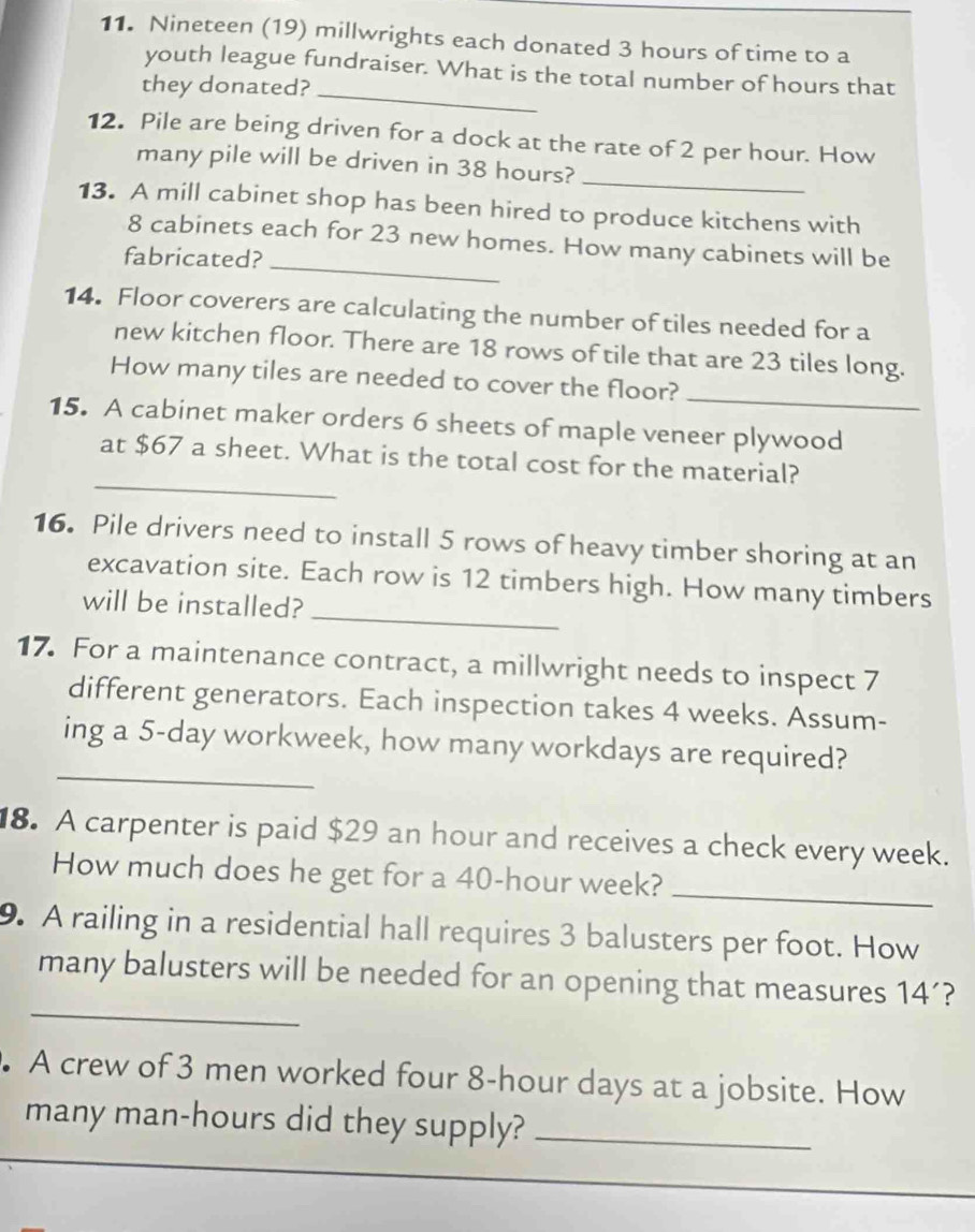 Nineteen (19) millwrights each donated 3 hours of time to a 
_ 
youth league fundraiser. What is the total number of hours that 
they donated? 
12. Pile are being driven for a dock at the rate of 2 per hour. How 
many pile will be driven in 38 hours? 
_ 
13. A mill cabinet shop has been hired to produce kitchens with
8 cabinets each for 23 new homes. How many cabinets will be 
fabricated?_ 
14. Floor coverers are calculating the number of tiles needed for a 
new kitchen floor. There are 18 rows of tile that are 23 tiles long. 
How many tiles are needed to cover the floor? 
_ 
15. A cabinet maker orders 6 sheets of maple veneer plywood 
_ 
at $67 a sheet. What is the total cost for the material? 
16. Pile drivers need to install 5 rows of heavy timber shoring at an 
_ 
excavation site. Each row is 12 timbers high. How many timbers 
will be installed? 
17. For a maintenance contract, a millwright needs to inspect 7
different generators. Each inspection takes 4 weeks. Assum- 
_ 
ing a 5-day workweek, how many workdays are required? 
8. A carpenter is paid $29 an hour and receives a check every week. 
How much does he get for a 40-hour week?_ 
9. A railing in a residential hall requires 3 balusters per foot. How 
_ 
many balusters will be needed for an opening that measures 14´? 
. A crew of 3 men worked four 8-hour days at a jobsite. How 
many man-hours did they supply?_