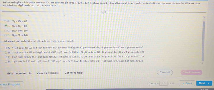 A store sells gift cards in preset amounts. You can purchase gift cards for $20 or $30. You have spent $440 on gift cards. Write an equation in standard form to represent this situation. What are three
combinations of gift cards you could have purchased?
A. 20y+30x=440
B. 20x+30y=440
C. 20x-440=30y
D. 20y-30x=440
What are three combinations of gift cards you could have purchased?
A. 14 gift cards for $20 and 1 gift card for $30; 4 gift cards for s[g and 12 gift cards for $30; 16 gift cards for $20 and 4 gift cards for $30
B. 14 gift cards for $20 and 0 gift cards for $30; 4 gift cards for $30 and 12 gift cards for $20; 16 gift cards for $30 and 4 gift cards for $20
C. 0 gift cards for $20 and 14 gift cards for $30; 4 gift cards for $20 and 12 gift cards for $30; 16 gift cards for $30 and 4 gift cards for $20
D. 1 gift card for $20 and 14 gift cards for $30; 4 gift cards for $20 and 12 gift cards for $30, 16 gift cards for $20 and 4 gift cards for $30
Help me solve this View an example Get more help - Clear all Check answer
view Progress Question 27 of 35 Back Next 。