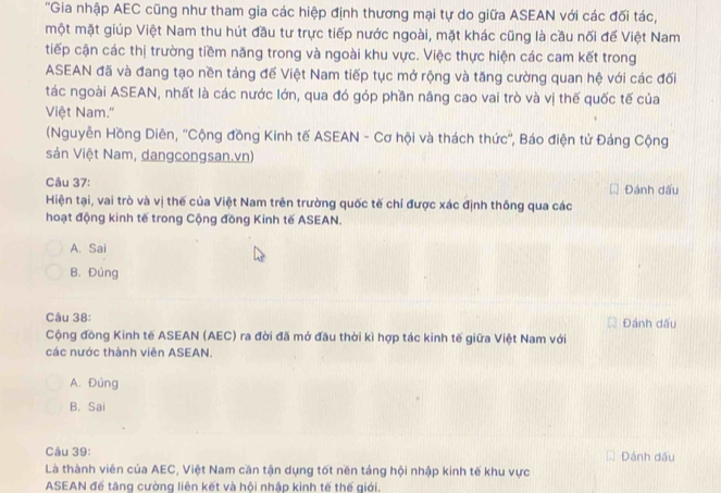 'Gia nhập AEC cũng như tham gia các hiệp định thương mại tự do giữa ASEAN với các đối tác,
một mặt giúp Việt Nam thu hút đầu tư trực tiếp nước ngoài, mặt khác cũng là cầu nối đế Việt Nam
tiếp cận các thị trường tiềm năng trong và ngoài khu vực. Việc thực hiện các cam kết trong
ASEAN đã và đang tạo nền tảng đế Việt Nam tiếp tục mở rộng và tăng cường quan hệ với các đối
tác ngoài ASEAN, nhất là các nước lớn, qua đó góp phần nâng cao vai trò và vị thế quốc tế của
Việt Nam.''
(Nguyễn Hồng Diên, ''Cộng đồng Kinh tế ASEAN - Cơ hội và thách thức'', Báo điện tử Đảng Cộng
sản Việt Nam, dangcongsan.vn)
Câu 37: Đánh dấu
Hiện tại, vai trò và vị thế của Việt Nam trên trường quốc tế chỉ được xác định thông qua các
hoạt động kinh tế trong Cộng đồng Kinh tế ASEAN.
A. Sai
B. Đúng
Câu 38: Đánh dấu
Cộng đồng Kinh tế ASEAN (AEC) ra đời đã mở đầu thời kì hợp tác kinh tế giữa Việt Nam với
các nước thành viên ASEAN.
A. Đúng
B. Sai
Câu 39: Đánh dầu
Là thành viên của AEC, Việt Nam căn tận dụng tốt nền táng hội nhập kinh tế khu vực
ASEAN để tăng cường liên kết và hội nhập kinh tế thế giới.