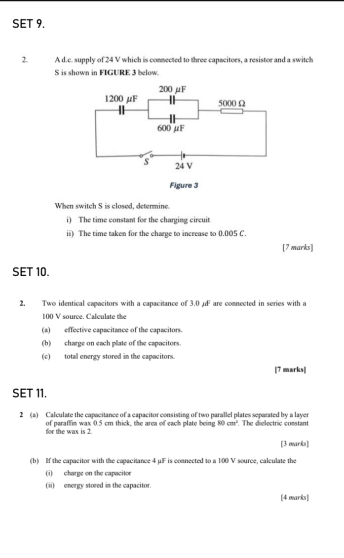 SET 9. 
2. A d.c. supply of 24 V which is connected to three capacitors, a resistor and a switch 
S is shown in FIGURE 3 below. 
When switch S is closed, determine. 
i) The time constant for the charging circuit 
ii) The time taken for the charge to increase to 0.005 C. 
[7 marks] 
SET 10. 
2. Two identical capacitors with a capacitance of 3.0 µF are connected in series with a
100 V source. Calculate the 
(a) effective capacitance of the capacitors. 
(b) charge on each plate of the capacitors. 
(c) total energy stored in the capacitors. 
[7 marks] 
SET 11. 
2 (a) Calculate the capacitance of a capacitor consisting of two parallel plates separated by a layer 
of paraffin wax 0.5 cm thick, the area of each plate being 80cm^2. The dielectric constant 
for the wax is 2. 
[3 marks] 
(b) If the capacitor with the capacitance 4 μF is connected to a 100 V source, calculate the 
(i) charge on the capacitor 
(ii) energy stored in the capacitor. 
[4 marks]