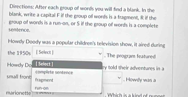 Directions: After each group of words you will find a blank. In the 
blank, write a capital F if the group of words is a fragment, R if the 
group of words is a run-on, or S if the group of words is a complete 
sentence. 
Howdy Doody was a popular children's television show, it aired during 
the 1950s [ Select ] . The program featured 
Howdy Do [ Select ] ey told their adventures in a 
complete sentence 
small front fragment 
. Howdy was a 
run-on 
marionette . Which is a kind of nupnet