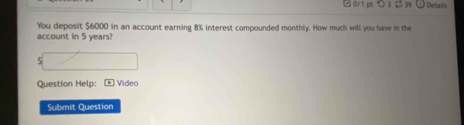 つ 3 $ 39 Details 
You deposit $6000 in an account earning 8% interest compounded monthly. How much will you have in the 
account in 5 years? 
S 
Question Help: Video 
Submit Question