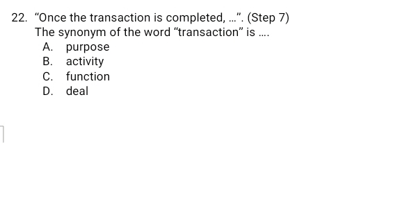 “Once the transaction is completed, ...”. (Step 7)
The synonym of the word “transaction” is ....
A. purpose
B. activity
C. function
D. deal