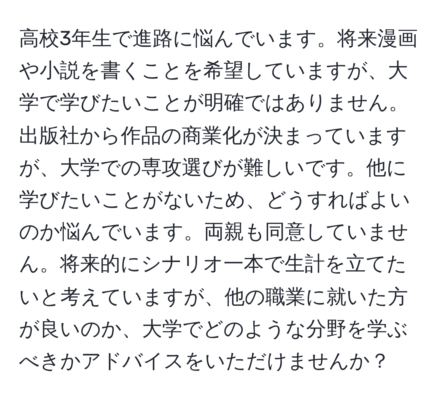 高校3年生で進路に悩んでいます。将来漫画や小説を書くことを希望していますが、大学で学びたいことが明確ではありません。出版社から作品の商業化が決まっていますが、大学での専攻選びが難しいです。他に学びたいことがないため、どうすればよいのか悩んでいます。両親も同意していません。将来的にシナリオ一本で生計を立てたいと考えていますが、他の職業に就いた方が良いのか、大学でどのような分野を学ぶべきかアドバイスをいただけませんか？