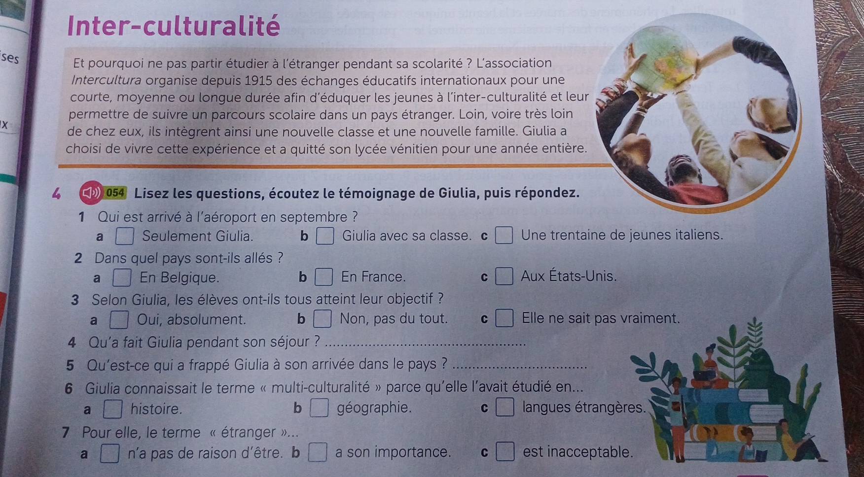 Inter-culturalité
ises
Et pourquoi ne pas partir étudier à l'étranger pendant sa scolarité ? L'association
Intercultura organise depuis 1915 des échanges éducatifs internationaux pour une
courte, moyenne ou longue durée afin d'éduquer les jeunes à l'inter-culturalité et leur
permettre de suivre un parcours scolaire dans un pays étranger. Loin, voire très loin
X
de chez eux, ils intègrent ainsi une nouvelle classe et une nouvelle famille. Giulia a
choisi de vivre cette expérience et a quitté son lycée vénitien pour une année entière.
4 054 Lisez les questions, écoutez le témoignage de Giulia, puis répondez.
1 Qui est arrivé à l'aéroport en septembre ?
a | Seulement Giulia. b Giulia avec sa classe. c Une trentaine de jeunes italiens.
2 Dans quel pays sont-ils allés ?
a □ En Belgique. b □ En France. C Aux États-Unis.
3 Selon Giulia, les élèves ont-ils tous atteint leur objectif ?
a □ Oui, absolument. b □ Non, pas du tout. C Elle ne sait pas vraiment.
4 Qu'a fait Giulia pendant son séjour ?_
5 Qu'est-ce qui a frappé Giulia à son arrivée dans le pays ?_
6 Giulia connaissait le terme « multi-culturalité » parce qu'elle l'avait étudié en...
a □ histoire. b □ géographie. C □ langues étrangères.
7 Pour elle, le terme « étranger »...
a □ n'a pas de raison d'être. b □ a son importance. C □ est inacceptable.