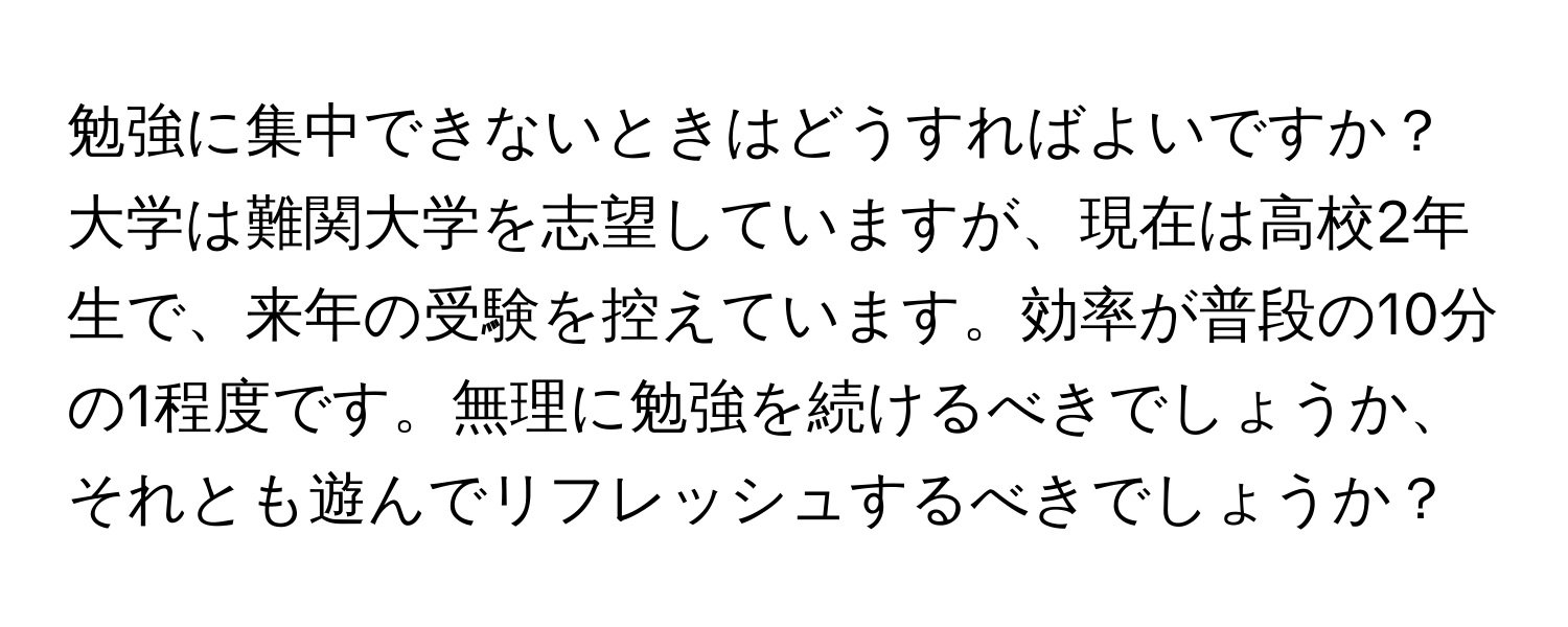 勉強に集中できないときはどうすればよいですか？大学は難関大学を志望していますが、現在は高校2年生で、来年の受験を控えています。効率が普段の10分の1程度です。無理に勉強を続けるべきでしょうか、それとも遊んでリフレッシュするべきでしょうか？