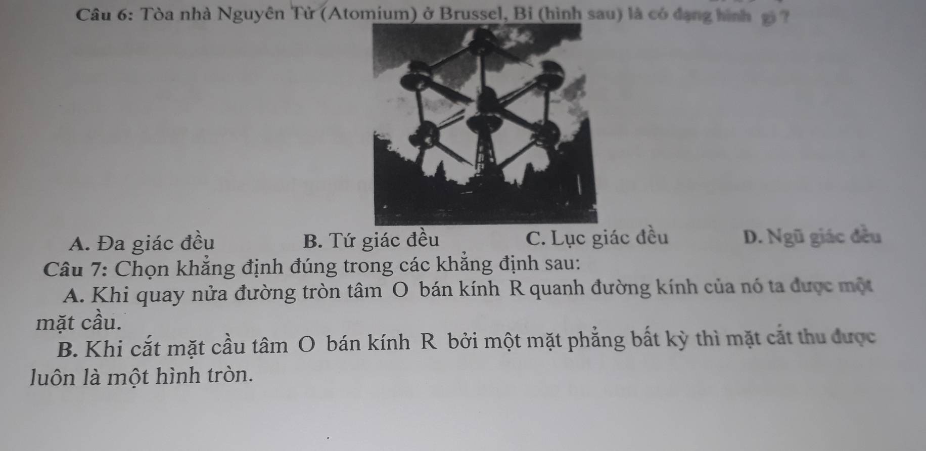 Tòa nhà Nguyên Tử (Atomium) ở Brussel, Bỉ (hình sau) là có đạng hình gi ?
A. Đa giác đều B. Tứ giác đều C. Lục giác đều D. Ngũ giác đều
Câu 7: Chọn khẳng định đúng trong các khẳng định sau:
A. Khi quay nửa đường tròn tâm O bán kính R quanh đường kính của nó ta được một
mặt cầu.
B. Khi cắt mặt cầu tâm O bán kính R bởi một mặt phẳng bất kỳ thì mặt cắt thu được
luôn là một hình tròn.