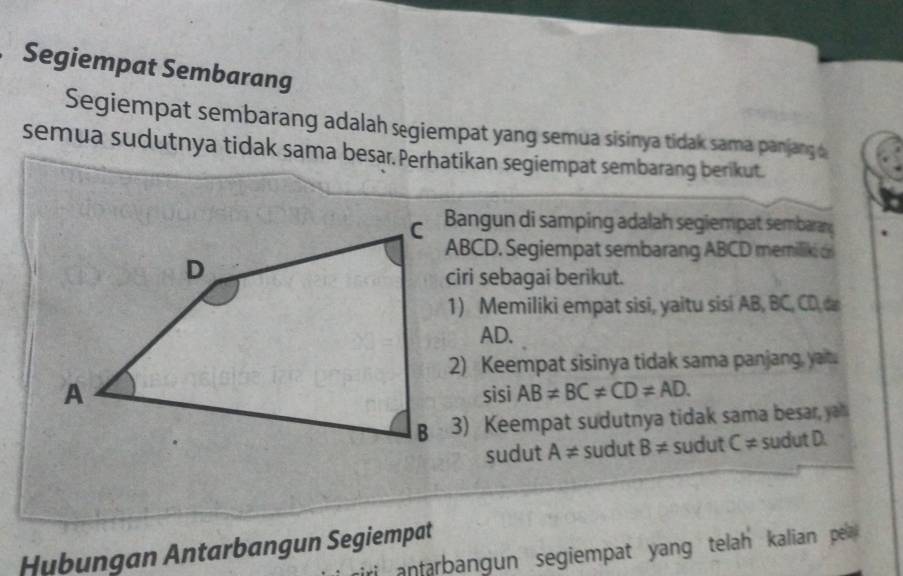 Segiempat Sembarang 
Segiempat sembarang adalah segiempat yang semua sisinya tidak sama panjang & 
semua sudutnya tidak sama besar. Perhatikan segiempat sembarang berikut. 
Bangun di samping adalah segiempat sembaran
ABCD. Segiempat sembarang ABCD memilik 
ciri sebagai berikut. 
1) Memiliki empat sisi, yaitu sisi AB, BC, CD, c
AD. 
2) Keempat sisinya tidak sama panjang, yait. 
sisi AB!= BC!= CD!= AD. 
3) Keempat sudutnya tidak sama besar, ya 
sudut A!= sudut B!= sudut C!= sudutD
Hubungan Antarbangun Segiempat 
i anfarbangun segiempat yang telah kalian pela .