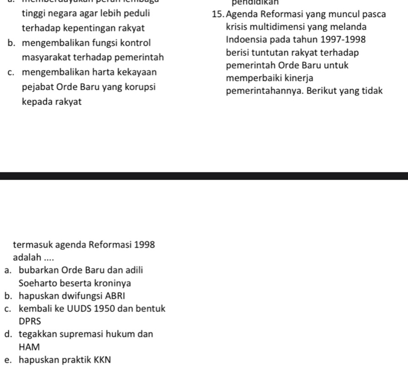 pendidikán
tinggi negara agar lebih peduli 15. Agenda Reformasi yang muncul pasca
terhadap kepentingan rakyat krisis multidimensi yang melanda
b. mengembalikan fungsi kontrol Indoensia pada tahun 1997-1998
masyarakat terhadap pemerintah
berisi tuntutan rakyat terhadap
pemerintah Orde Baru untuk
c. mengembalikan harta kekayaan
memperbaiki kinerja
pejabat Orde Baru yang korupsi pemerintahannya. Berikut yang tidak
kepada rakyat
termasuk agenda Reformasi 1998
adalah ....
a. bubarkan Orde Baru dan adili
Soeharto beserta kroninya
b. hapuskan dwifungsi ABRI
c. kembali ke UUDS 1950 dan bentuk
DPRS
d.tegakkan supremasi hukum dan
HAM
e. hapuskan praktik KKN