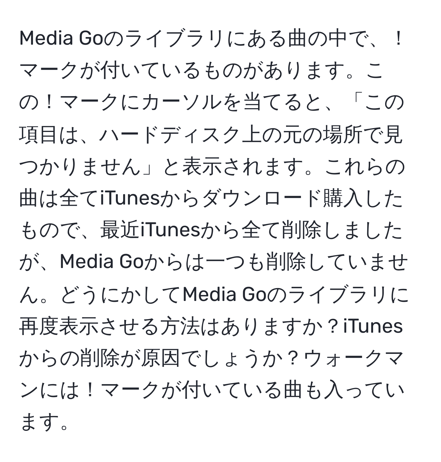 Media Goのライブラリにある曲の中で、！マークが付いているものがあります。この！マークにカーソルを当てると、「この項目は、ハードディスク上の元の場所で見つかりません」と表示されます。これらの曲は全てiTunesからダウンロード購入したもので、最近iTunesから全て削除しましたが、Media Goからは一つも削除していません。どうにかしてMedia Goのライブラリに再度表示させる方法はありますか？iTunesからの削除が原因でしょうか？ウォークマンには！マークが付いている曲も入っています。