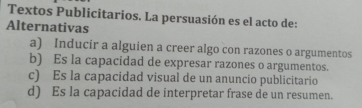 Textos Publicitarios. La persuasión es el acto de:
Alternativas
a) Inducir a alguien a creer algo con razones o argumentos
b) Es la capacidad de expresar razones o argumentos.
c) Es la capacidad visual de un anuncio publicitario
d) Es la capacidad de interpretar frase de un resumen.