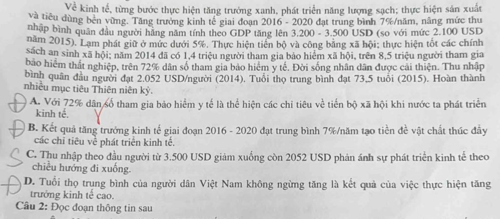 Về kinh tế, từng bước thực hiện tăng trưởng xanh, phát triển năng lượng sạch; thực hiện sản xuất
và tiêu dùng bền vừng. Tăng trưởng kinh tế giai đoạn 2016 - 2020 đạt trung bình 7%/năm, nâng mức thu
nhập bình quân đầu người hằng năm tính theo GDP tăng lên 3.200 - 3.500 USD (so với mức 2.100 USD
năm 2015). Lạm phát giữ ở mức dưới 5%. Thực hiện tiến bộ và công bằng xã hội; thực hiện tốt các chính
sách an sinh xã hội; năm 2014 đã có 1,4 triệu người tham gia bảo hiểm xã hội, trên 8,5 triệu người tham gia
bảo hiểm thất nghiệp, trên 72% dân số tham gia bảo hiểm y tế. Đời sống nhân dân được cải thiện. Thu nhập
bình quân đầu người đạt 2.052 USD/người (2014). Tuổi thọ trung bình đạt 73,5 tuổi (2015). Hoàn thành
nhiều mục tiêu Thiên niên kỷ.
A. Với 72% dân số tham gia bảo hiểm y tế là thể hiện các chỉ tiêu về tiến bộ xã hội khi nước ta phát triển
kinh tế.
B. Kết quả tăng trưởng kinh tế giai đoạn 2016 - 2020 đạt trung bình 7%/năm tạo tiền đề vật chất thúc đầy
các chỉ tiêu về phát triển kinh tế.
C. Thu nhập theo đầu người từ 3.500 USD giảm xuống còn 2052 USD phản ánh sự phát triển kinh tế theo
chiều hướng đi xuống.
D. Tuổi thọ trung bình của người dân Việt Nam không ngừng tăng là kết quả của việc thực hiện tăng
trưởng kinh tế cao.
Câu 2: Đọc đoạn thông tin sau