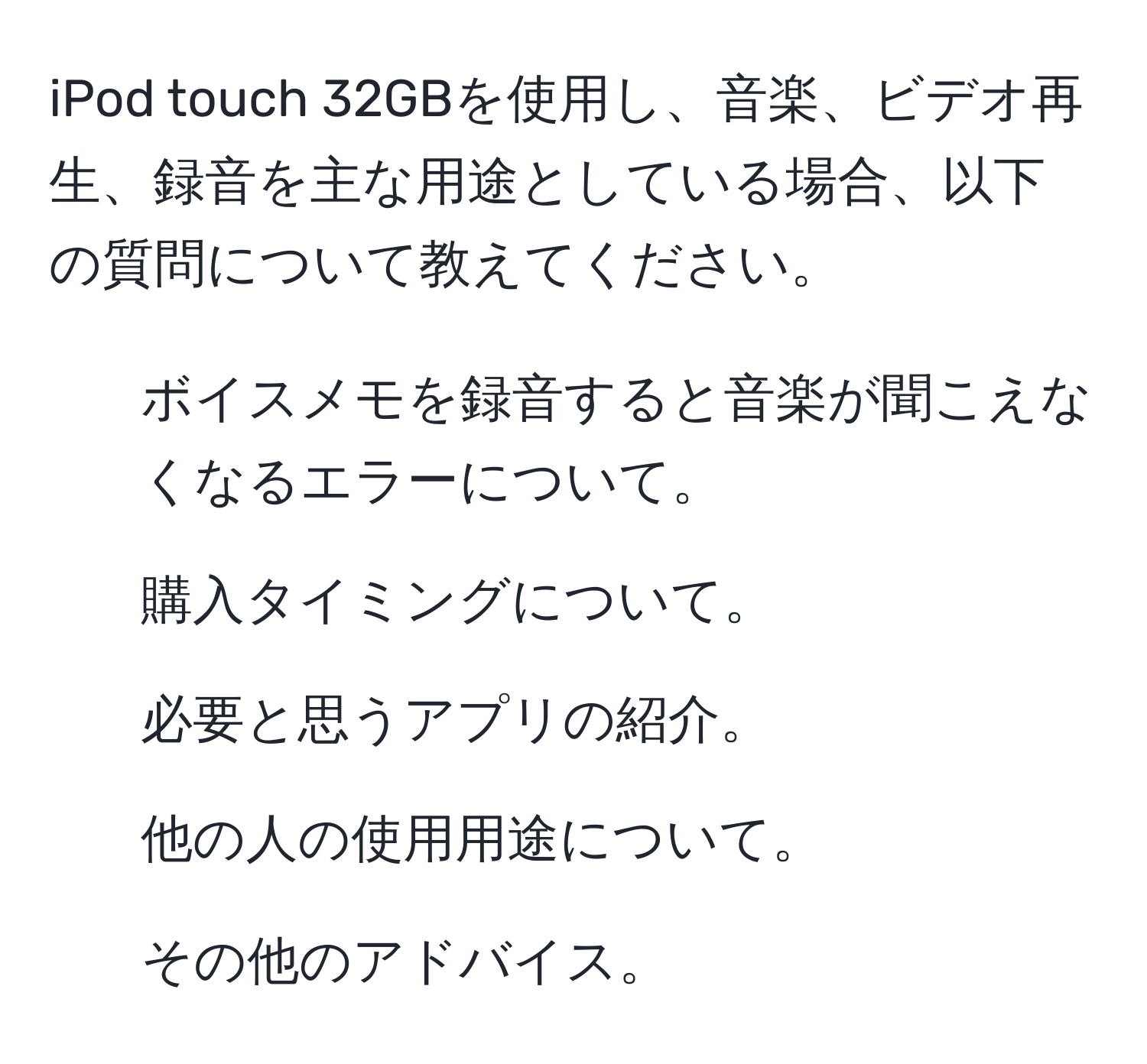 iPod touch 32GBを使用し、音楽、ビデオ再生、録音を主な用途としている場合、以下の質問について教えてください。 
1. ボイスメモを録音すると音楽が聞こえなくなるエラーについて。 
2. 購入タイミングについて。 
3. 必要と思うアプリの紹介。 
4. 他の人の使用用途について。 
5. その他のアドバイス。