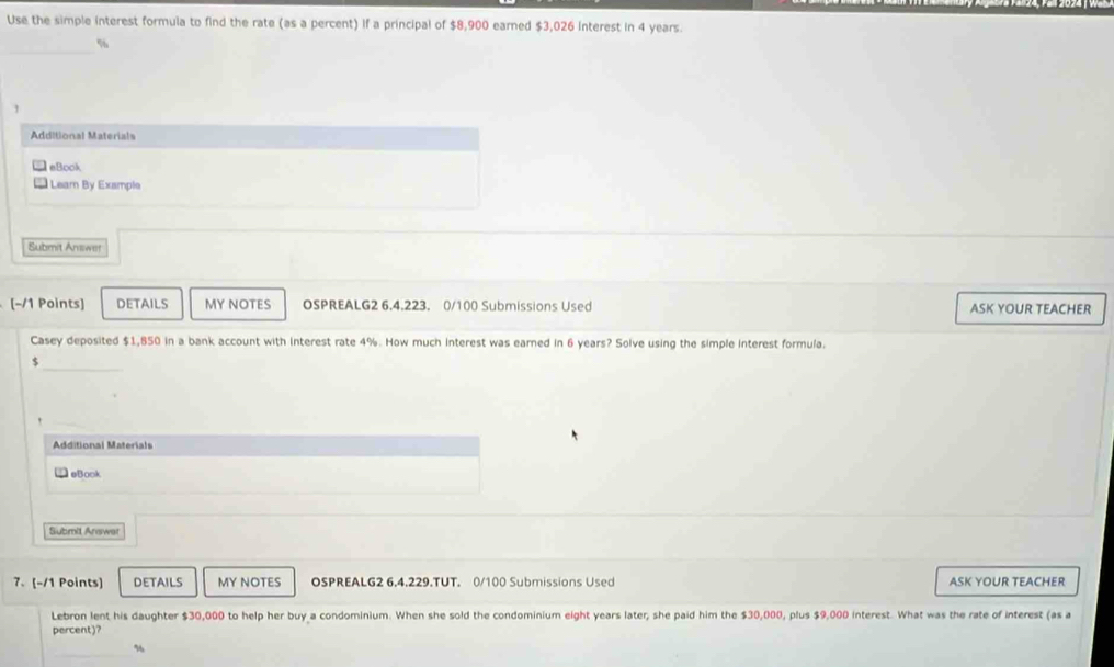 Use the simple interest formula to find the rate (as a percent) If a principal of $8,900 earned $3,026 interest in 4 years. 
_
%
1 
Additional Material= 
eBook 
Learn By Example 
Submit Amswer 
(−/1 Points] DETAILS MY NOTES OSPREALG2 6.4.223. 0/100 Submissions Used ASK YOUR TEACHER 
Casey deposited $1,850 in a bank account with interest rate 4%. How much interest was earned in 6 years? Solve using the simple interest formula. 
r 
_ 
Additional Materials 
eBook 
Submit Answa 
7. [-/1 Points] DETAILS MY NOTES OSPREALG2 6.4.229.TUT. 0/100 Submissions Used ASK YOUR TEACHER 
Lebron lent his daughter $30,000 to help her buy a condominium. When she sold the condominium eight years later, she paid him the $30,000, plus $9,000 interest. What was the rate of interest (as a 
percent)? 
_
%