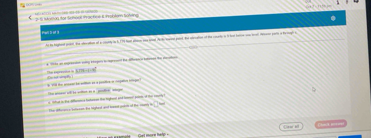 DCPS Links 
M/J ACCEL MATH OR6-103-03-0|-1205020 Oct 7 - 11:59 pm 
2- 5: MathXL for School: Practice & Problem Solving 
Part 3 of 3 
At its highest point, the elevation of a county is 5,776 feet above sea level. At its lowest peint, the elevation of the county is 9 feet below sea level. Answer parts a through c 
a. Write an expression using integers to represent the difference between the elevalions 
The expression is 5.776-(-9)^7
(Do not simplify ) 
b. Will the answer be written as a positive or negative integer? 
The answer will be written as a positive integer 
c. What is the difference between the highest and lowest points of the county? 
The difference between the highest and lowest points of the county is □ feet. 
Get more help - Clear all Check answer