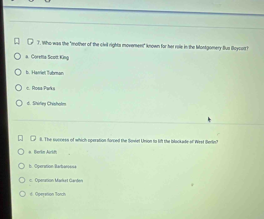 Who was the "mother of the civil rights movement" known for her role in the Montgomery Bus Boycott?
a. Coretta Scott King
b. Harriet Tubman
c. Rosa Parks
d. Shirley Chisholm
8. The success of which operation forced the Soviet Union to lift the blockade of West Berlin?
a. Berlin Airlift
b. Operation Barbarossa
c. Operation Market Garden
d. Operation Torch